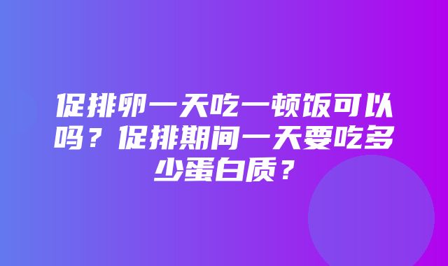 促排卵一天吃一顿饭可以吗？促排期间一天要吃多少蛋白质？