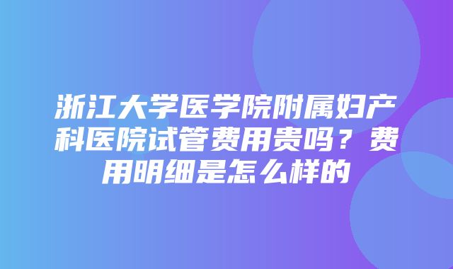 浙江大学医学院附属妇产科医院试管费用贵吗？费用明细是怎么样的