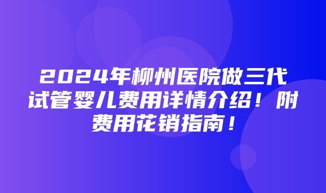 2024年柳州医院做三代试管婴儿费用详情介绍！附费用花销指南！