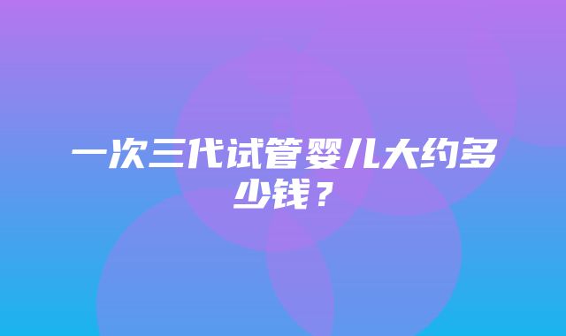 一次三代试管婴儿大约多少钱？