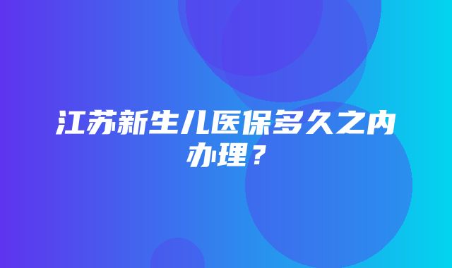 江苏新生儿医保多久之内办理？