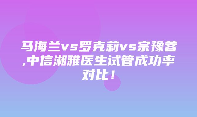 马海兰vs罗克莉vs宗豫蓉,中信湘雅医生试管成功率对比！