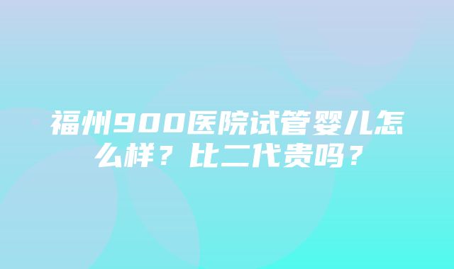 福州900医院试管婴儿怎么样？比二代贵吗？