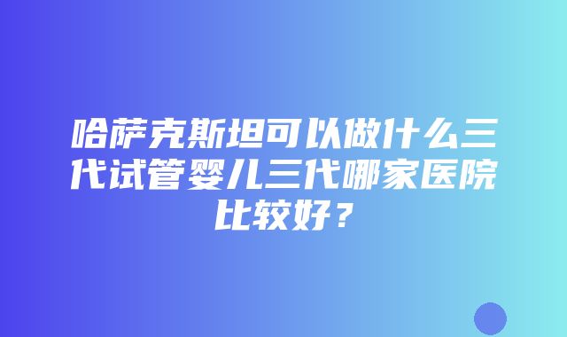 哈萨克斯坦可以做什么三代试管婴儿三代哪家医院比较好？