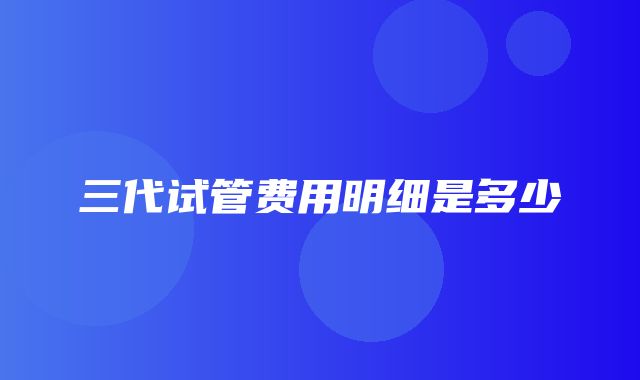 三代试管费用明细是多少