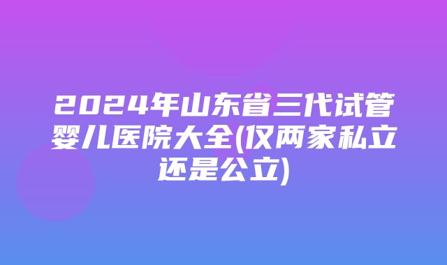 2024年山东省三代试管婴儿医院大全(仅两家私立还是公立)