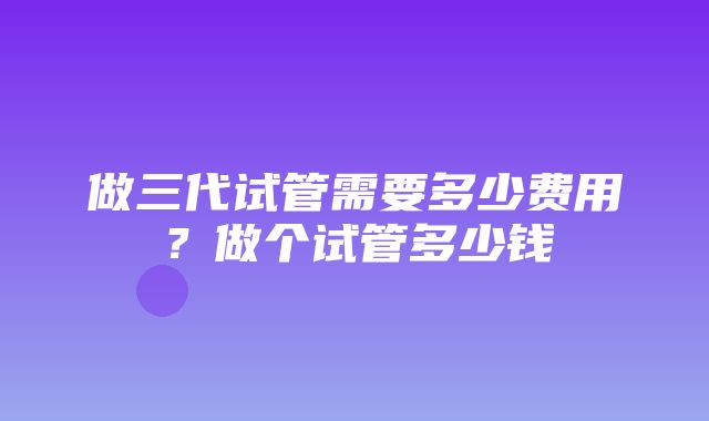 做三代试管需要多少费用？做个试管多少钱