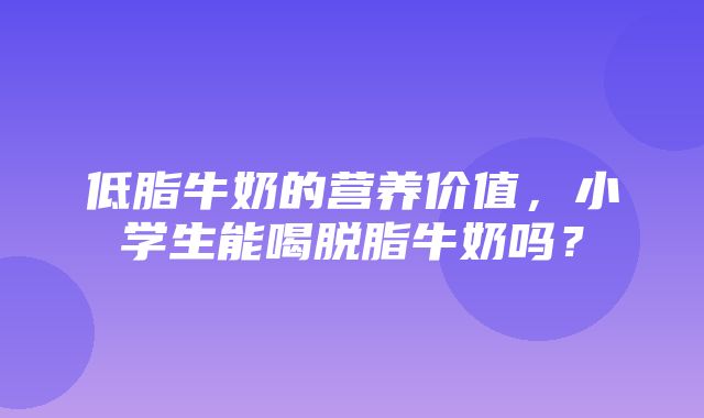 低脂牛奶的营养价值，小学生能喝脱脂牛奶吗？