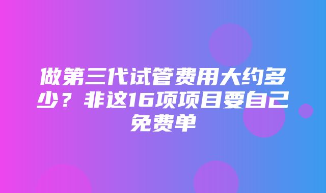 做第三代试管费用大约多少？非这16项项目要自己免费单