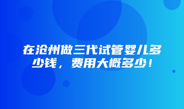 在沧州做三代试管婴儿多少钱，费用大概多少！