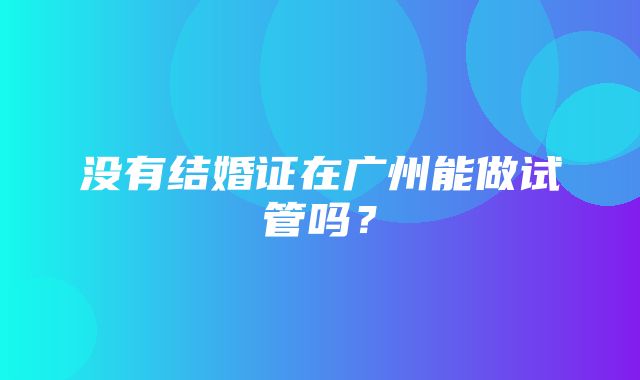 没有结婚证在广州能做试管吗？