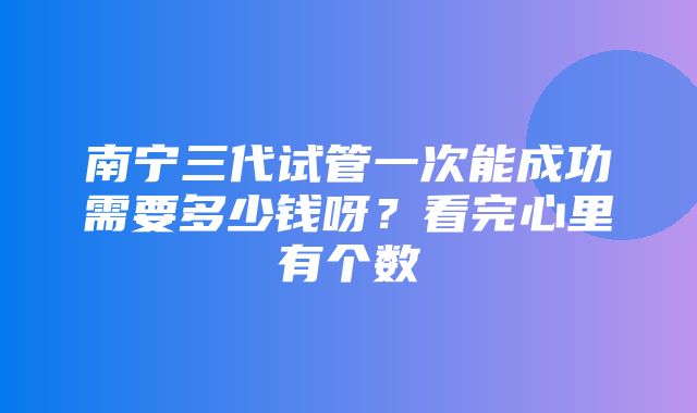 南宁三代试管一次能成功需要多少钱呀？看完心里有个数