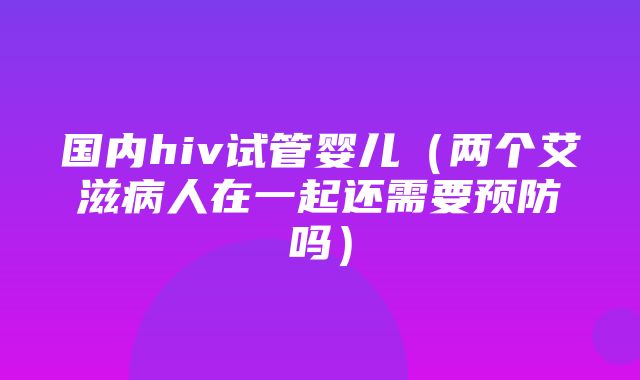 国内hiv试管婴儿（两个艾滋病人在一起还需要预防吗）