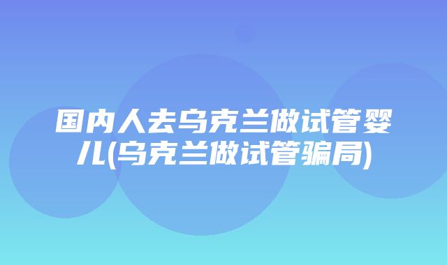 国内人去乌克兰做试管婴儿(乌克兰做试管骗局)