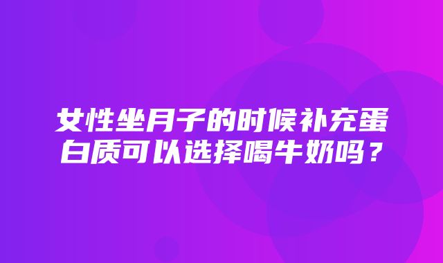 女性坐月子的时候补充蛋白质可以选择喝牛奶吗？