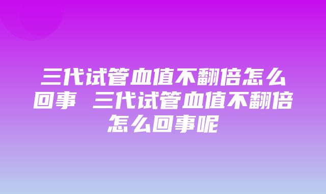 三代试管血值不翻倍怎么回事 三代试管血值不翻倍怎么回事呢