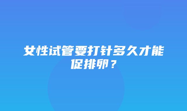 女性试管要打针多久才能促排卵？