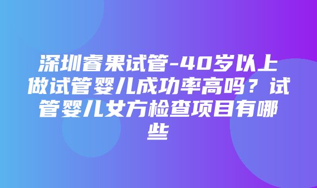 深圳睿果试管-40岁以上做试管婴儿成功率高吗？试管婴儿女方检查项目有哪些