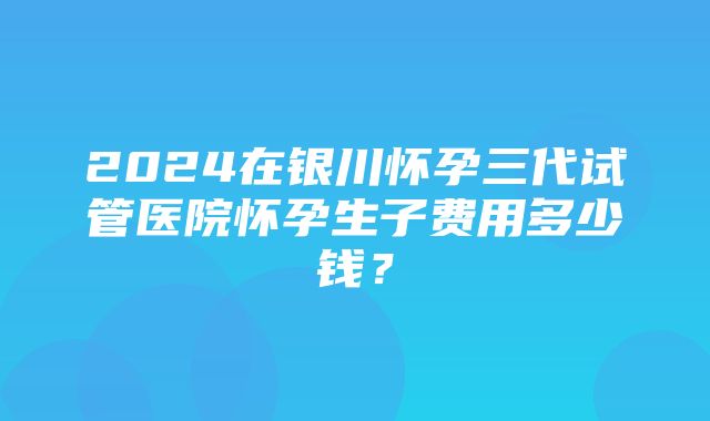 2024在银川怀孕三代试管医院怀孕生子费用多少钱？