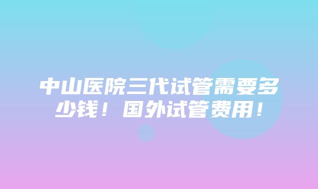 中山医院三代试管需要多少钱！国外试管费用！