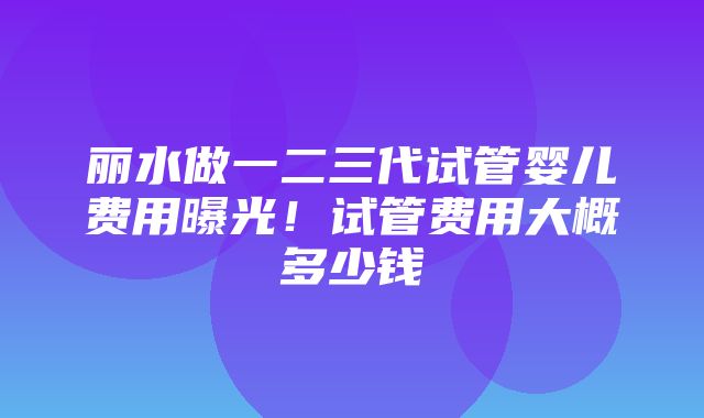 丽水做一二三代试管婴儿费用曝光！试管费用大概多少钱