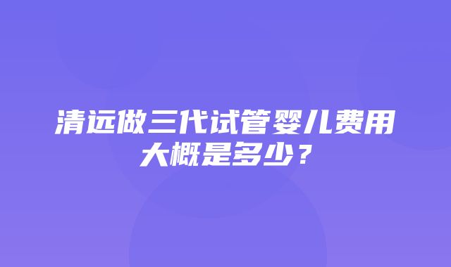 清远做三代试管婴儿费用大概是多少？