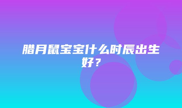 腊月鼠宝宝什么时辰出生好？