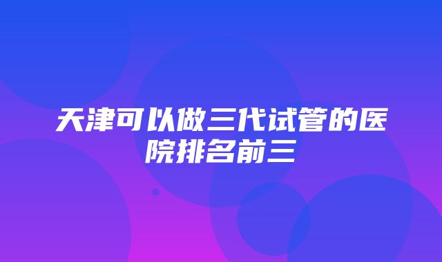 天津可以做三代试管的医院排名前三