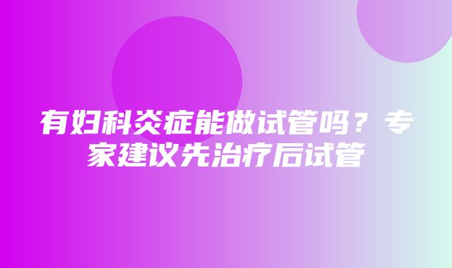 有妇科炎症能做试管吗？专家建议先治疗后试管