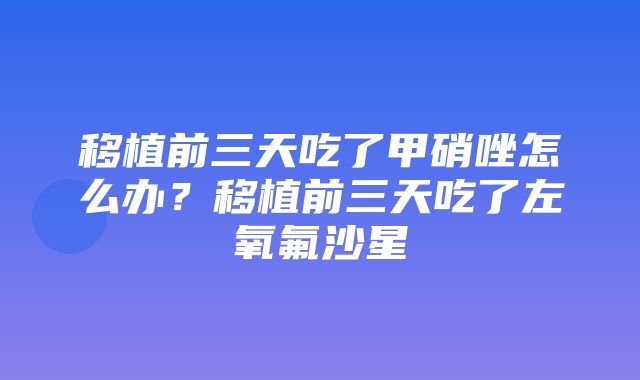 移植前三天吃了甲硝唑怎么办？移植前三天吃了左氧氟沙星