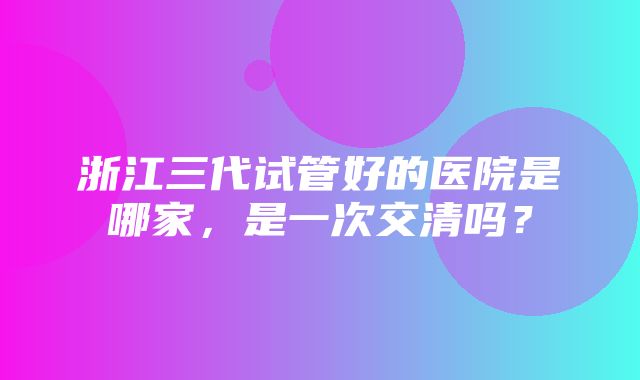 浙江三代试管好的医院是哪家，是一次交清吗？