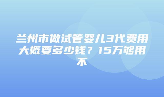 兰州市做试管婴儿3代费用大概要多少钱？15万够用不