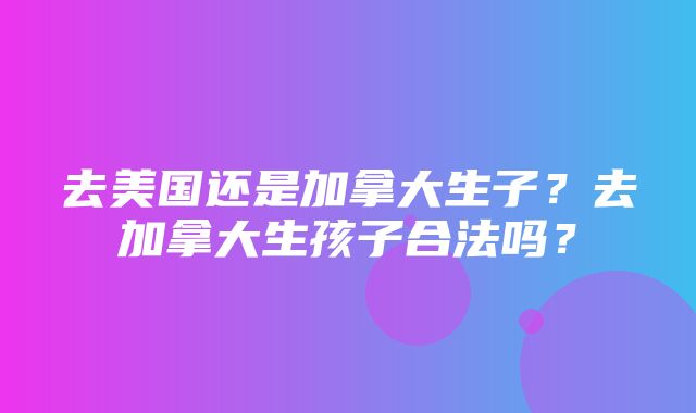 去美国还是加拿大生子？去加拿大生孩子合法吗？