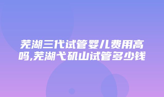 芜湖三代试管婴儿费用高吗,芜湖弋矶山试管多少钱