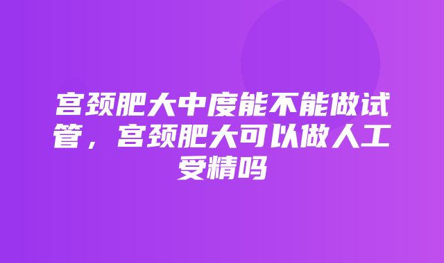 宫颈肥大中度能不能做试管，宫颈肥大可以做人工受精吗