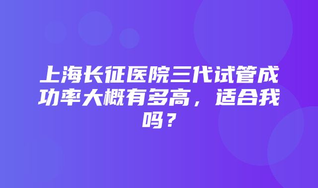 上海长征医院三代试管成功率大概有多高，适合我吗？