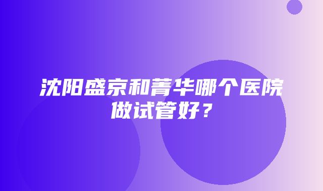 沈阳盛京和菁华哪个医院做试管好？