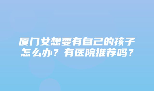 厦门女想要有自己的孩子怎么办？有医院推荐吗？