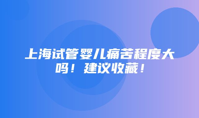 上海试管婴儿痛苦程度大吗！建议收藏！