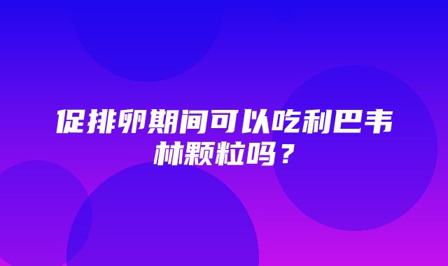 促排卵期间可以吃利巴韦林颗粒吗？