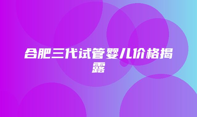 合肥三代试管婴儿价格揭露