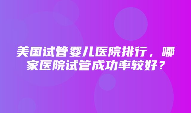 美国试管婴儿医院排行，哪家医院试管成功率较好？