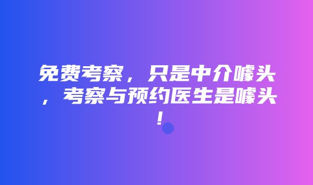 免费考察，只是中介噱头，考察与预约医生是噱头！