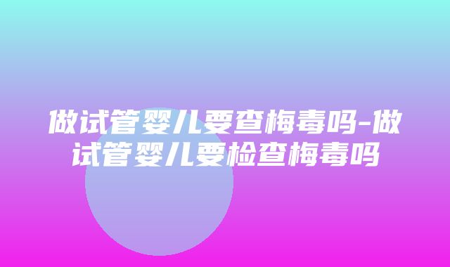 做试管婴儿要查梅毒吗-做试管婴儿要检查梅毒吗