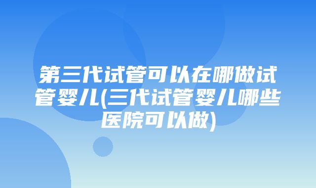 第三代试管可以在哪做试管婴儿(三代试管婴儿哪些医院可以做)