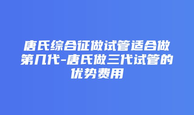 唐氏综合征做试管适合做第几代-唐氏做三代试管的优势费用