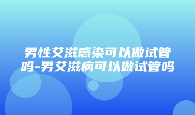 男性艾滋感染可以做试管吗-男艾滋病可以做试管吗