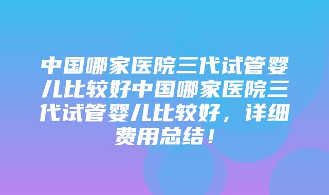 中国哪家医院三代试管婴儿比较好中国哪家医院三代试管婴儿比较好，详细费用总结！