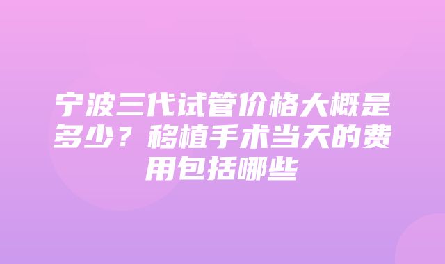 宁波三代试管价格大概是多少？移植手术当天的费用包括哪些