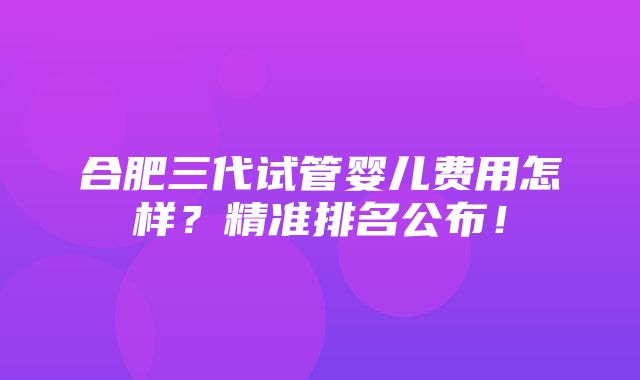 合肥三代试管婴儿费用怎样？精准排名公布！